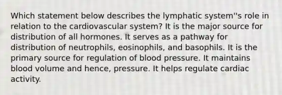 Which statement below describes the lymphatic system''s role in relation to the cardiovascular system? It is the major source for distribution of all hormones. It serves as a pathway for distribution of neutrophils, eosinophils, and basophils. It is the primary source for regulation of blood pressure. It maintains blood volume and hence, pressure. It helps regulate cardiac activity.