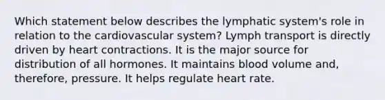 Which statement below describes the lymphatic system's role in relation to the cardiovascular system? Lymph transport is directly driven by heart contractions. It is the major source for distribution of all hormones. It maintains blood volume and, therefore, pressure. It helps regulate heart rate.