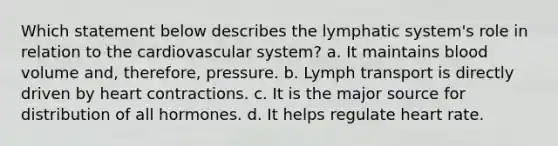 Which statement below describes the lymphatic system's role in relation to the cardiovascular system? a. It maintains blood volume and, therefore, pressure. b. Lymph transport is directly driven by heart contractions. c. It is the major source for distribution of all hormones. d. It helps regulate heart rate.