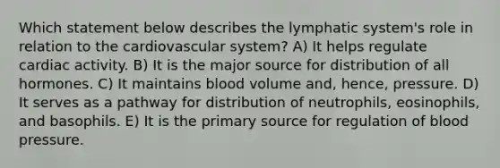 Which statement below describes the lymphatic system's role in relation to the cardiovascular system? A) It helps regulate cardiac activity. B) It is the major source for distribution of all hormones. C) It maintains blood volume and, hence, pressure. D) It serves as a pathway for distribution of neutrophils, eosinophils, and basophils. E) It is the primary source for regulation of blood pressure.