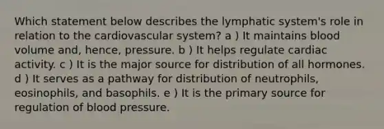 Which statement below describes the lymphatic system's role in relation to the cardiovascular system? a ) It maintains blood volume and, hence, pressure. b ) It helps regulate cardiac activity. c ) It is the major source for distribution of all hormones. d ) It serves as a pathway for distribution of neutrophils, eosinophils, and basophils. e ) It is the primary source for regulation of blood pressure.