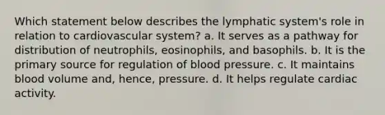 Which statement below describes the lymphatic system's role in relation to cardiovascular system? a. It serves as a pathway for distribution of neutrophils, eosinophils, and basophils. b. It is the primary source for regulation of blood pressure. c. It maintains blood volume and, hence, pressure. d. It helps regulate cardiac activity.