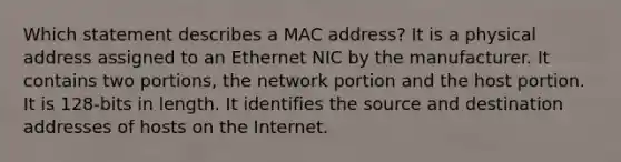 Which statement describes a MAC address? It is a physical address assigned to an Ethernet NIC by the manufacturer. It contains two portions, the network portion and the host portion. It is 128-bits in length. It identifies the source and destination addresses of hosts on the Internet.