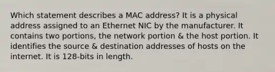 Which statement describes a MAC address? It is a physical address assigned to an Ethernet NIC by the manufacturer. It contains two portions, the network portion & the host portion. It identifies the source & destination addresses of hosts on the internet. It is 128-bits in length.