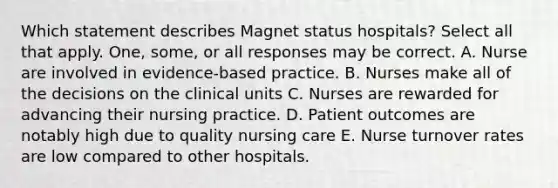 Which statement describes Magnet status hospitals? Select all that apply. One, some, or all responses may be correct. A. Nurse are involved in evidence-based practice. B. Nurses make all of the decisions on the clinical units C. Nurses are rewarded for advancing their nursing practice. D. Patient outcomes are notably high due to quality nursing care E. Nurse turnover rates are low compared to other hospitals.