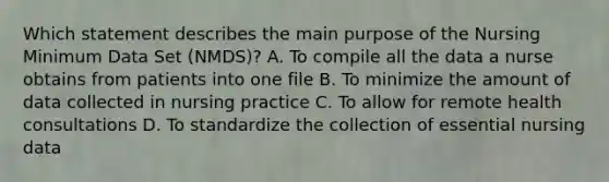 Which statement describes the main purpose of the Nursing Minimum Data Set (NMDS)? A. To compile all the data a nurse obtains from patients into one file B. To minimize the amount of data collected in nursing practice C. To allow for remote health consultations D. To standardize the collection of essential nursing data