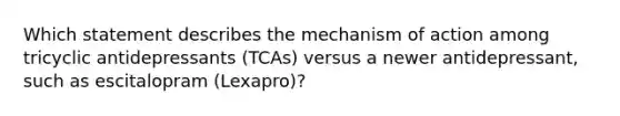 Which statement describes the mechanism of action among tricyclic antidepressants (TCAs) versus a newer antidepressant, such as escitalopram (Lexapro)?