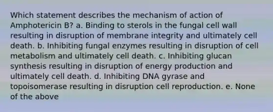 Which statement describes the mechanism of action of Amphotericin B? a. Binding to sterols in the fungal cell wall resulting in disruption of membrane integrity and ultimately cell death. b. Inhibiting fungal enzymes resulting in disruption of cell metabolism and ultimately cell death. c. Inhibiting glucan synthesis resulting in disruption of <a href='https://www.questionai.com/knowledge/k3xoUYcii1-energy-production' class='anchor-knowledge'>energy production</a> and ultimately cell death. d. Inhibiting DNA gyrase and topoisomerase resulting in disruption cell reproduction. e. None of the above