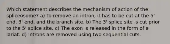 Which statement describes the mechanism of action of the spliceosome? a) To remove an intron, it has to be cut at the 5' end, 3' end, and the branch site. b) The 3' splice site is cut prior to the 5' splice site. c) The exon is released in the form of a lariat. d) Introns are removed using two sequential cuts.