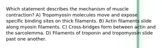 Which statement describes the mechanism of muscle contraction? ​A) Tropomyosin molecules move and expose specific binding sites on thick filaments.​ ​B) Actin filaments slide along myosin filaments. ​C) Cross-bridges form between actin and the sarcolemma. ​D) Filaments of troponin and tropomyosin slide past one another.