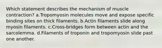 Which statement describes the mechanism of <a href='https://www.questionai.com/knowledge/k0LBwLeEer-muscle-contraction' class='anchor-knowledge'>muscle contraction</a>? a.Tropomyosin molecules move and expose specific binding sites on thick filaments. b.Actin filaments slide along myosin filaments. c.Cross-bridges form between actin and the sarcolemma. d.Filaments of troponin and tropomyosin slide past one another.