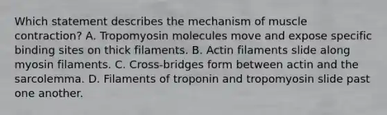 Which statement describes the mechanism of muscle contraction? A. Tropomyosin molecules move and expose specific binding sites on thick filaments. B. Actin filaments slide along myosin filaments. C. Cross-bridges form between actin and the sarcolemma. D. Filaments of troponin and tropomyosin slide past one another.