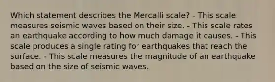 Which statement describes the Mercalli scale? - This scale measures seismic waves based on their size. - This scale rates an earthquake according to how much damage it causes. - This scale produces a single rating for earthquakes that reach the surface. - This scale measures the magnitude of an earthquake based on the size of seismic waves.