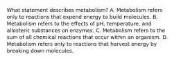 What statement describes metabolism? A. Metabolism refers only to reactions that expend energy to build molecules. B. Metabolism refers to the effects of pH, temperature, and allosteric substances on enzymes. C. Metabolism refers to the sum of all chemical reactions that occur within an organism. D. Metabolism refers only to reactions that harvest energy by breaking down molecules.