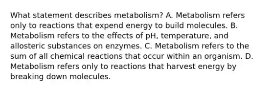 What statement describes metabolism? A. Metabolism refers only to reactions that expend energy to build molecules. B. Metabolism refers to the effects of pH, temperature, and allosteric substances on enzymes. C. Metabolism refers to the sum of all chemical reactions that occur within an organism. D. Metabolism refers only to reactions that harvest energy by breaking down molecules.