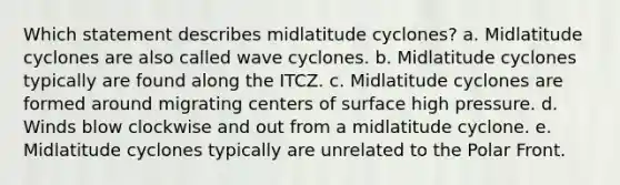 Which statement describes midlatitude cyclones? a. Midlatitude cyclones are also called wave cyclones. b. Midlatitude cyclones typically are found along the ITCZ. c. Midlatitude cyclones are formed around migrating centers of surface high pressure. d. Winds blow clockwise and out from a midlatitude cyclone. e. Midlatitude cyclones typically are unrelated to the Polar Front.