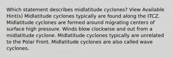 Which statement describes midlatitude cyclones? View Available Hint(s) Midlatitude cyclones typically are found along the ITCZ. Midlatitude cyclones are formed around migrating centers of surface high pressure. Winds blow clockwise and out from a midlatitude cyclone. Midlatitude cyclones typically are unrelated to the Polar Front. Midlatitude cyclones are also called wave cyclones.