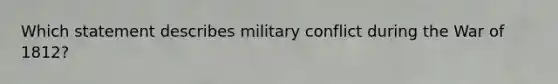 Which statement describes military conflict during the War of 1812?