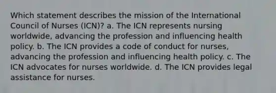 Which statement describes the mission of the International Council of Nurses (ICN)? a. The ICN represents nursing worldwide, advancing the profession and influencing health policy. b. The ICN provides a code of conduct for nurses, advancing the profession and influencing health policy. c. The ICN advocates for nurses worldwide. d. The ICN provides legal assistance for nurses.