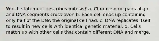 Which statement describes mitosis? a. Chromosome pairs align and DNA segments cross over. b. Each cell ends up containing only half of the DNA the original cell had. c. DNA replicates itself to result in new cells with identical genetic material. d. Cells match up with other cells that contain different DNA and merge.