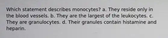 Which statement describes monocytes? a. They reside only in the blood vessels. b. They are the largest of the leukocytes. c. They are granulocytes. d. Their granules contain histamine and heparin.