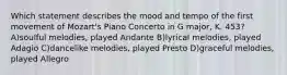 Which statement describes the mood and tempo of the first movement of Mozart's Piano Concerto in G major, K. 453? A)soulful melodies, played Andante B)lyrical melodies, played Adagio C)dancelike melodies, played Presto D)graceful melodies, played Allegro