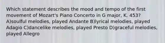 Which statement describes the mood and tempo of the first movement of Mozart's Piano Concerto in G major, K. 453? A)soulful melodies, played Andante B)lyrical melodies, played Adagio C)dancelike melodies, played Presto D)graceful melodies, played Allegro