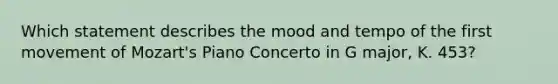 Which statement describes the mood and tempo of the first movement of Mozart's Piano Concerto in G major, K. 453?