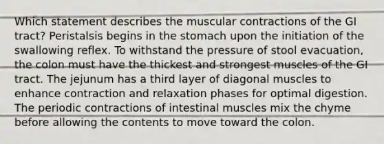 Which statement describes the muscular contractions of the GI tract?​ ​Peristalsis begins in the stomach upon the initiation of the swallowing reflex. ​To withstand the pressure of stool evacuation, the colon must have the thickest and strongest muscles of the GI tract. ​The jejunum has a third layer of diagonal muscles to enhance contraction and relaxation phases for optimal digestion. ​The periodic contractions of intestinal muscles mix the chyme before allowing the contents to move toward the colon.