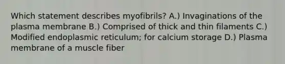 Which statement describes myofibrils? A.) Invaginations of the plasma membrane B.) Comprised of thick and thin filaments C.) Modified endoplasmic reticulum; for calcium storage D.) Plasma membrane of a muscle fiber