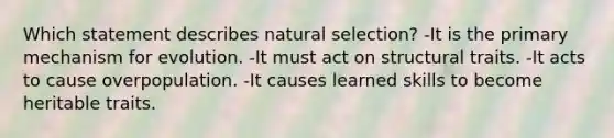 Which statement describes natural selection? -It is the primary mechanism for evolution. -It must act on structural traits. -It acts to cause overpopulation. -It causes learned skills to become heritable traits.