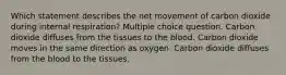 Which statement describes the net movement of carbon dioxide during internal respiration? Multiple choice question. Carbon dioxide diffuses from the tissues to the blood. Carbon dioxide moves in the same direction as oxygen. Carbon dioxide diffuses from the blood to the tissues.