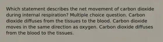 Which statement describes the net movement of carbon dioxide during internal respiration? Multiple choice question. Carbon dioxide diffuses from the tissues to the blood. Carbon dioxide moves in the same direction as oxygen. Carbon dioxide diffuses from the blood to the tissues.