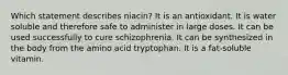 ​Which statement describes niacin? ​It is an antioxidant. ​It is water soluble and therefore safe to administer in large doses. ​It can be used successfully to cure schizophrenia. ​It can be synthesized in the body from the amino acid tryptophan. ​It is a fat-soluble vitamin.