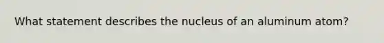 What statement describes the nucleus of an aluminum atom?