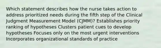 Which statement describes how the nurse takes action to address prioritized needs during the fifth step of the Clinical Judgment Measurement Model (CJMM)? Establishes priority ranking of hypotheses Clusters patient cues to develop hypotheses Focuses only on the most urgent interventions Incorporates organizational standards of practice