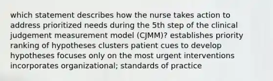 which statement describes how the nurse takes action to address prioritized needs during the 5th step of the clinical judgement measurement model (CJMM)? establishes priority ranking of hypotheses clusters patient cues to develop hypotheses focuses only on the most urgent interventions incorporates organizational; standards of practice