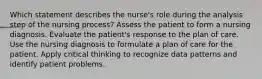 Which statement describes the nurse's role during the analysis step of the nursing process? Assess the patient to form a nursing diagnosis. Evaluate the patient's response to the plan of care. Use the nursing diagnosis to formulate a plan of care for the patient. Apply critical thinking to recognize data patterns and identify patient problems.