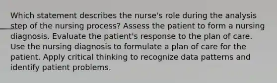 Which statement describes the nurse's role during the analysis step of the nursing process? Assess the patient to form a nursing diagnosis. Evaluate the patient's response to the plan of care. Use the nursing diagnosis to formulate a plan of care for the patient. Apply critical thinking to recognize data patterns and identify patient problems.