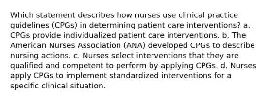 Which statement describes how nurses use clinical practice guidelines (CPGs) in determining patient care interventions? a. CPGs provide individualized patient care interventions. b. The American Nurses Association (ANA) developed CPGs to describe nursing actions. c. Nurses select interventions that they are qualified and competent to perform by applying CPGs. d. Nurses apply CPGs to implement standardized interventions for a specific clinical situation.