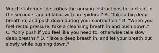 Which statement describes the nursing instructions for a client in the second stage of labor with an epidural? A. "Take a big deep breath in, and push down during your contraction." B. "When you feel rectal pressure, take a cleansing breath in and push down." C. "Only push if you feel like you need to, otherwise take slow deep breaths." D. "Take a deep breath in, and let your breath out slowly while pushing down."