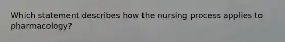 Which statement describes how the nursing process applies to pharmacology?