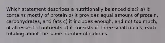 Which statement describes a nutritionally balanced diet? a) it contains mostly of protein b) it provides equal amount of protein, carbohydrates, and fats c) it includes enough, and not too much, of all essential nutrients d) it consists of three small meals, each totaling about the same number of calories