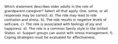 Which statement describes older adults in the role of grandparent-caregiver? Select all that apply. One, some, or all responses may be correct. a). The role may lead to role confusion and stress. b). The role results in negative levels of self-care. c). The role is associated with feelings of joy and happiness. d). The role is a common family style in the United States. e). Support groups can assist with stress management. f). Coping strategies must be evaluated for effectiveness.