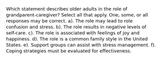 Which statement describes older adults in the role of grandparent-caregiver? Select all that apply. One, some, or all responses may be correct. a). The role may lead to role confusion and stress. b). The role results in negative levels of self-care. c). The role is associated with feelings of joy and happiness. d). The role is a common family style in the United States. e). Support groups can assist with stress management. f). Coping strategies must be evaluated for effectiveness.