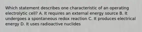 Which statement describes one characteristic of an operating electrolytic cell? A. It requires an external energy source B. It undergoes a spontaneous redox reaction C. It produces electrical energy D. It uses radioactive nuclides