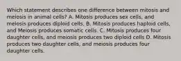 Which statement describes one difference between mitosis and meiosis in animal cells? A. Mitosis produces sex cells, and meiosis produces diploid cells. B. Mitosis produces haploid cells, and Meiosis produces somatic cells. C. Mitosis produces four daughter cells, and meiosis produces two diploid cells D. Mitosis produces two daughter cells, and meiosis produces four daughter cells.