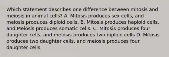 Which statement describes one difference between mitosis and meiosis in animal cells? A. Mitosis produces sex cells, and meiosis produces diploid cells. B. Mitosis produces haploid cells, and Meiosis produces somatic cells. C. Mitosis produces four daughter cells, and meiosis produces two diploid cells D. Mitosis produces two daughter cells, and meiosis produces four daughter cells.