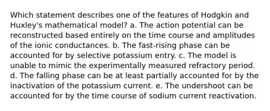 Which statement describes one of the features of Hodgkin and Huxley's mathematical model? a. The action potential can be reconstructed based entirely on the time course and amplitudes of the ionic conductances. b. The fast-rising phase can be accounted for by selective potassium entry. c. The model is unable to mimic the experimentally measured refractory period. d. The falling phase can be at least partially accounted for by the inactivation of the potassium current. e. The undershoot can be accounted for by the time course of sodium current reactivation.