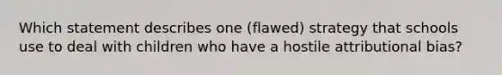 Which statement describes one (flawed) strategy that schools use to deal with children who have a hostile attributional bias?